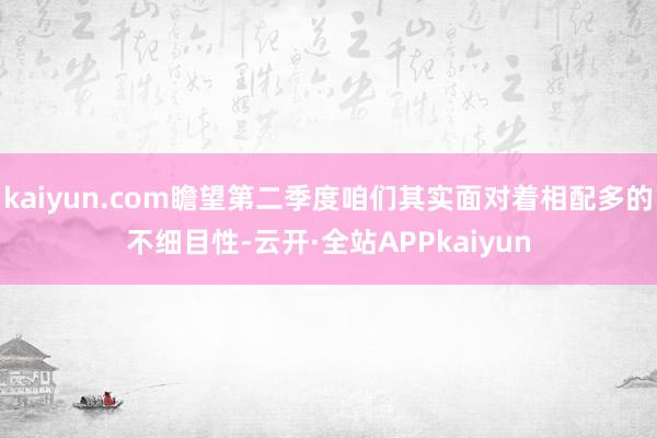 kaiyun.com瞻望第二季度咱们其实面对着相配多的不细目性-云开·全站APPkaiyun