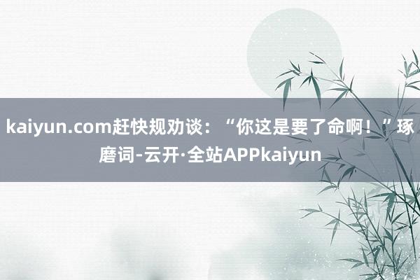 kaiyun.com赶快规劝谈：“你这是要了命啊！”琢磨词-云开·全站APPkaiyun