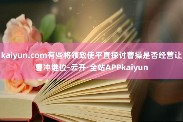 kaiyun.com有些将领致使平直探讨曹操是否经营让曹冲继位-云开·全站APPkaiyun