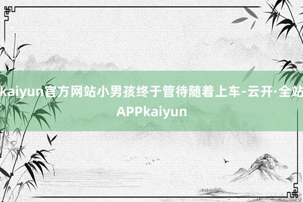 kaiyun官方网站小男孩终于管待随着上车-云开·全站APPkaiyun