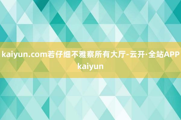 kaiyun.com若仔细不雅察所有大厅-云开·全站APPkaiyun