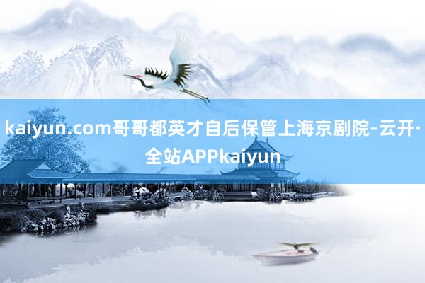 kaiyun.com哥哥都英才自后保管上海京剧院-云开·全站APPkaiyun