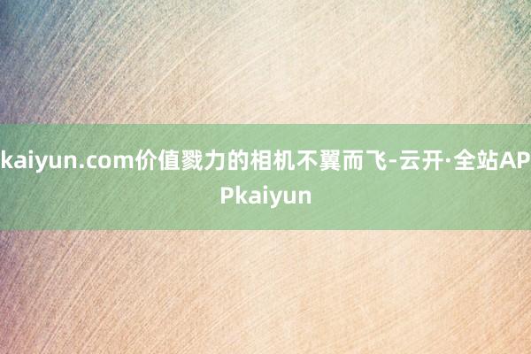kaiyun.com价值戮力的相机不翼而飞-云开·全站APPkaiyun