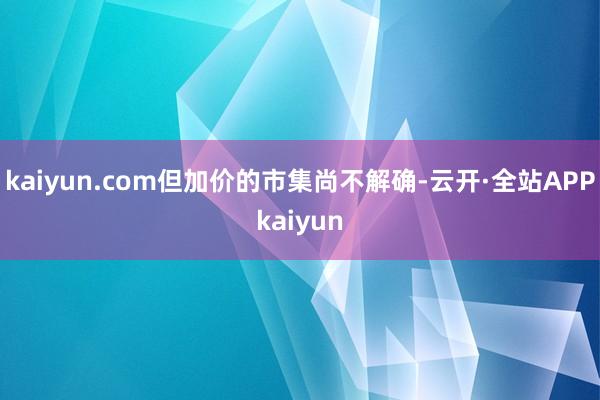 kaiyun.com但加价的市集尚不解确-云开·全站APPkaiyun
