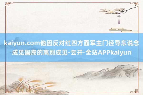 kaiyun.com他因反对红四方面军主门径导东说念成见国焘的离别成见-云开·全站APPkaiyun
