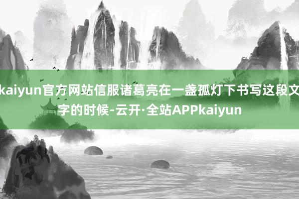 kaiyun官方网站信服诸葛亮在一盏孤灯下书写这段文字的时候-云开·全站APPkaiyun