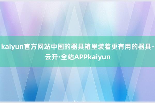 kaiyun官方网站中国的器具箱里装着更有用的器具-云开·全站APPkaiyun