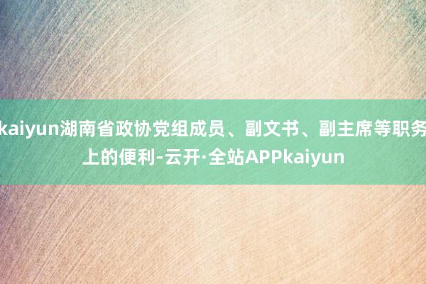 kaiyun湖南省政协党组成员、副文书、副主席等职务上的便利-云开·全站APPkaiyun