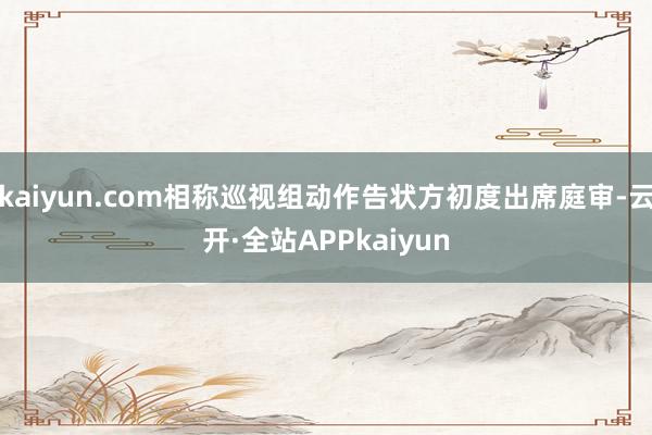 kaiyun.com相称巡视组动作告状方初度出席庭审-云开·全站APPkaiyun