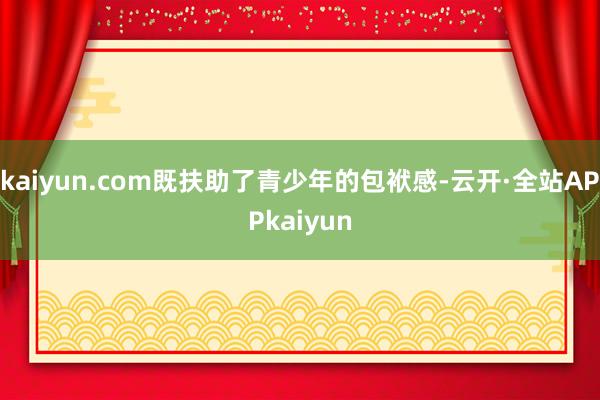 kaiyun.com既扶助了青少年的包袱感-云开·全站APPkaiyun