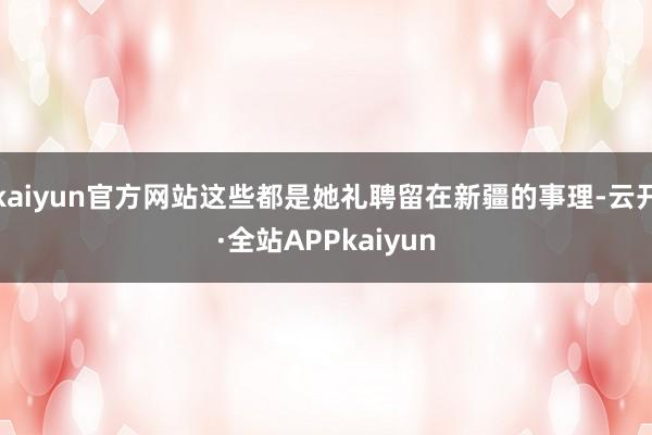 kaiyun官方网站这些都是她礼聘留在新疆的事理-云开·全站APPkaiyun