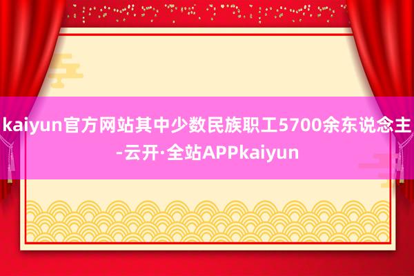 kaiyun官方网站其中少数民族职工5700余东说念主-云开·全站APPkaiyun