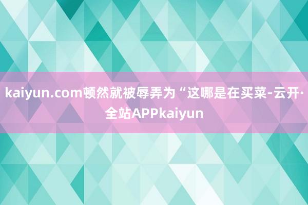 kaiyun.com顿然就被辱弄为“这哪是在买菜-云开·全站APPkaiyun