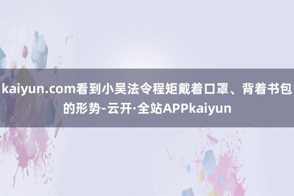 kaiyun.com看到小吴法令程矩戴着口罩、背着书包的形势-云开·全站APPkaiyun