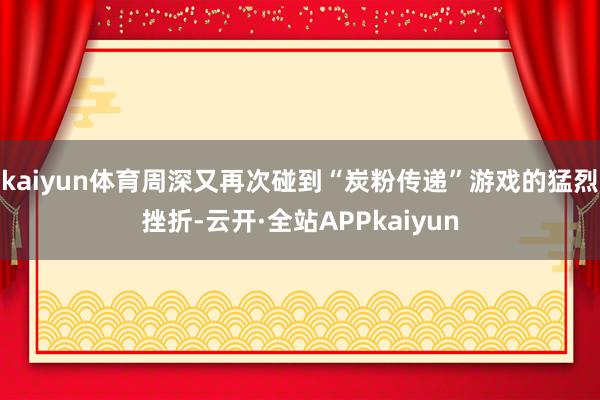 kaiyun体育周深又再次碰到“炭粉传递”游戏的猛烈挫折-云开·全站APPkaiyun