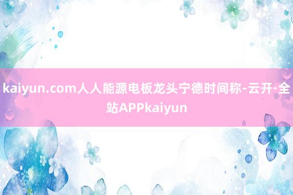 kaiyun.com人人能源电板龙头宁德时间称-云开·全站APPkaiyun