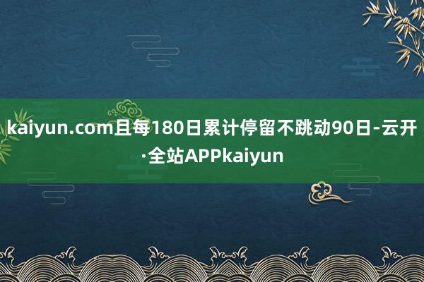 kaiyun.com且每180日累计停留不跳动90日-云开·全站APPkaiyun