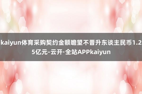 kaiyun体育采购契约金额瞻望不晋升东谈主民币1.25亿元-云开·全站APPkaiyun
