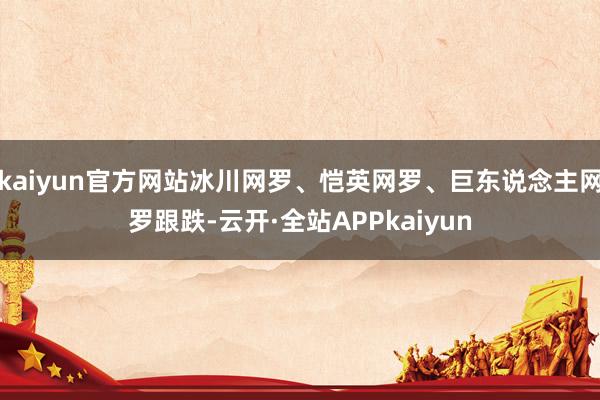 kaiyun官方网站冰川网罗、恺英网罗、巨东说念主网罗跟跌-云开·全站APPkaiyun