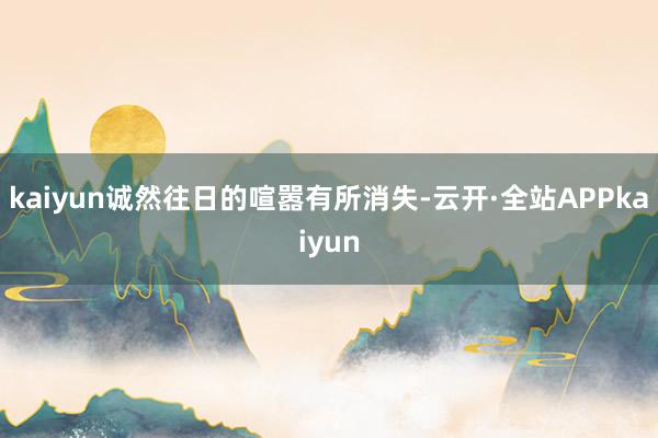 kaiyun诚然往日的喧嚣有所消失-云开·全站APPkaiyun