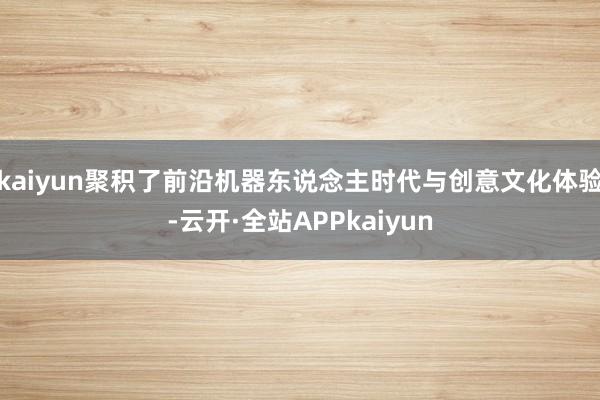 kaiyun聚积了前沿机器东说念主时代与创意文化体验-云开·全站APPkaiyun