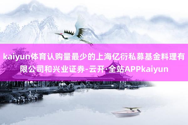 kaiyun体育认购量最少的上海亿衍私募基金料理有限公司和兴业证券-云开·全站APPkaiyun