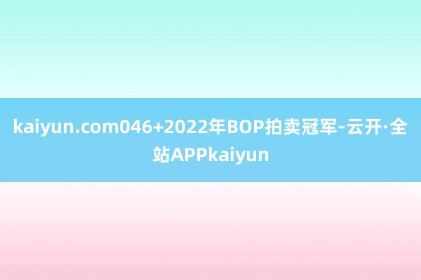 kaiyun.com046+2022年BOP拍卖冠军-云开·全站APPkaiyun