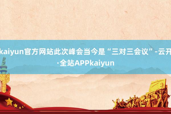 kaiyun官方网站此次峰会当今是“三对三会议”-云开·全站APPkaiyun