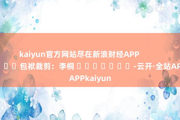 kaiyun官方网站尽在新浪财经APP            						包袱裁剪：李桐 							-云开·全站APPkaiyun