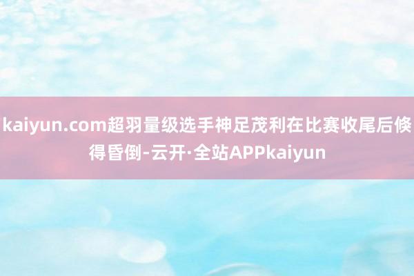 kaiyun.com超羽量级选手神足茂利在比赛收尾后倏得昏倒-云开·全站APPkaiyun