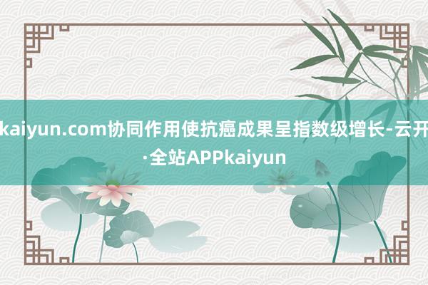 kaiyun.com协同作用使抗癌成果呈指数级增长-云开·全站APPkaiyun