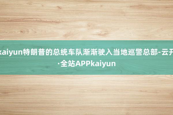 kaiyun特朗普的总统车队渐渐驶入当地巡警总部-云开·全站APPkaiyun