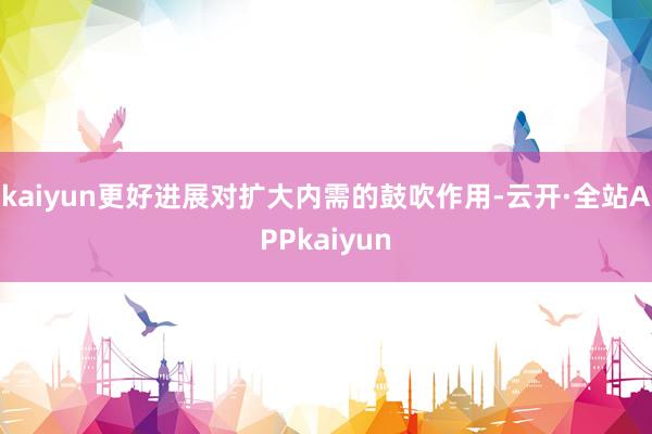 kaiyun更好进展对扩大内需的鼓吹作用-云开·全站APPkaiyun