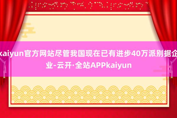 kaiyun官方网站尽管我国现在已有进步40万派别据企业-云开·全站APPkaiyun