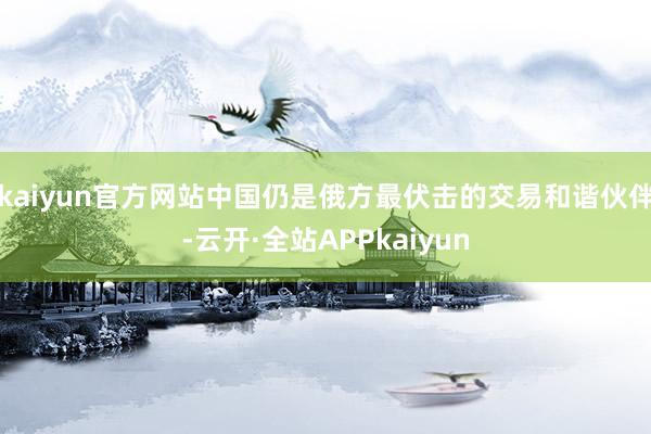 kaiyun官方网站中国仍是俄方最伏击的交易和谐伙伴-云开·全站APPkaiyun