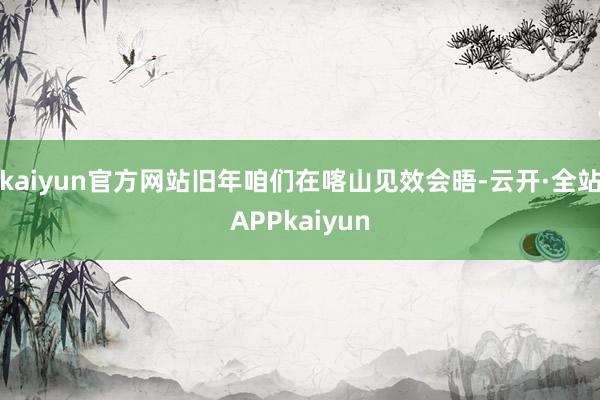 kaiyun官方网站旧年咱们在喀山见效会晤-云开·全站APPkaiyun