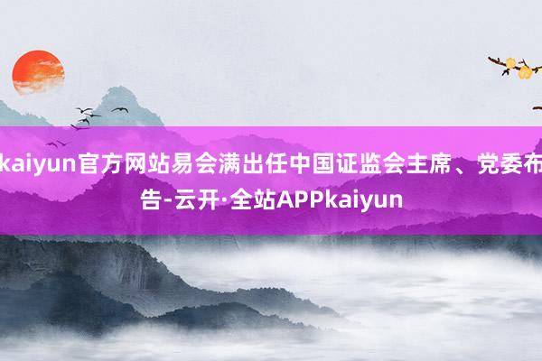 kaiyun官方网站易会满出任中国证监会主席、党委布告-云开·全站APPkaiyun