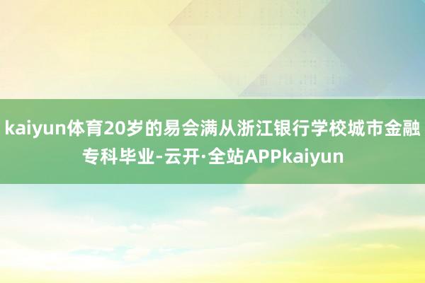 kaiyun体育20岁的易会满从浙江银行学校城市金融专科毕业-云开·全站APPkaiyun