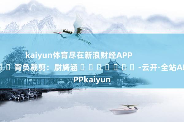 kaiyun体育尽在新浪财经APP 背负裁剪:尉旖涵 -云开·全站APPkaiyun