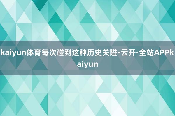 kaiyun体育每次碰到这种历史关隘-云开·全站APPkaiyun