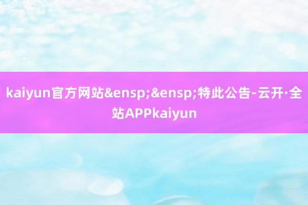 kaiyun官方网站&ensp;&ensp;特此公告-云开·全站APPkaiyun