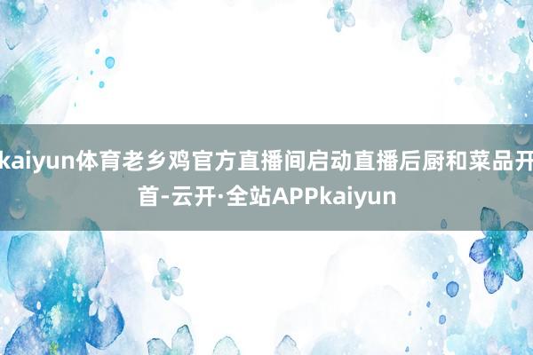 kaiyun体育老乡鸡官方直播间启动直播后厨和菜品开首-云开·全站APPkaiyun