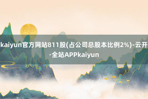 kaiyun官方网站811股(占公司总股本比例2%)-云开·全站APPkaiyun