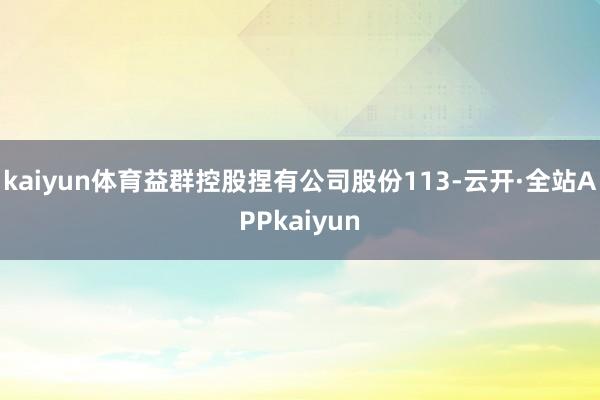 kaiyun体育益群控股捏有公司股份113-云开·全站APPkaiyun