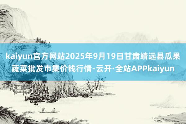 kaiyun官方网站2025年9月19日甘肃靖远县瓜果蔬菜批发市集价钱行情-云开·全站APPkaiyun