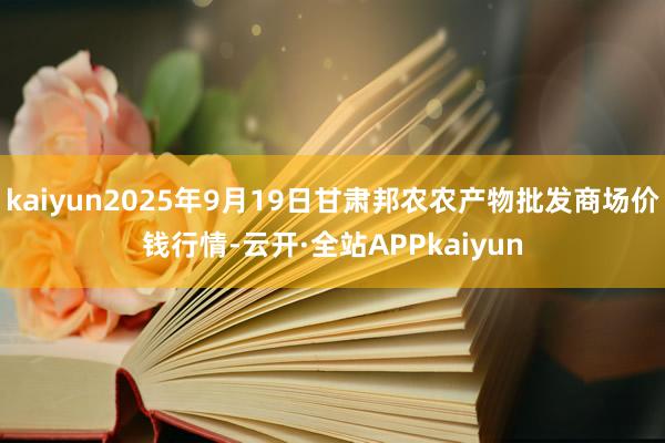 kaiyun2025年9月19日甘肃邦农农产物批发商场价钱行情-云开·全站APPkaiyun