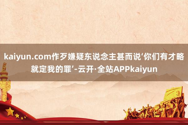 kaiyun.com作歹嫌疑东说念主甚而说‘你们有才略就定我的罪’-云开·全站APPkaiyun