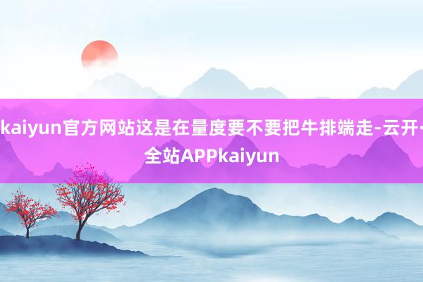 kaiyun官方网站这是在量度要不要把牛排端走-云开·全站APPkaiyun