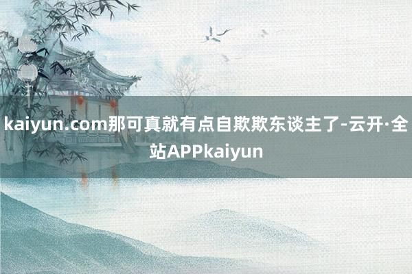 kaiyun.com那可真就有点自欺欺东谈主了-云开·全站APPkaiyun
