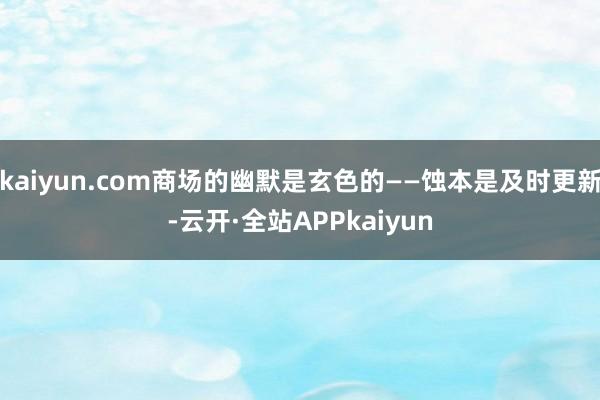 kaiyun.com商场的幽默是玄色的——蚀本是及时更新-云开·全站APPkaiyun